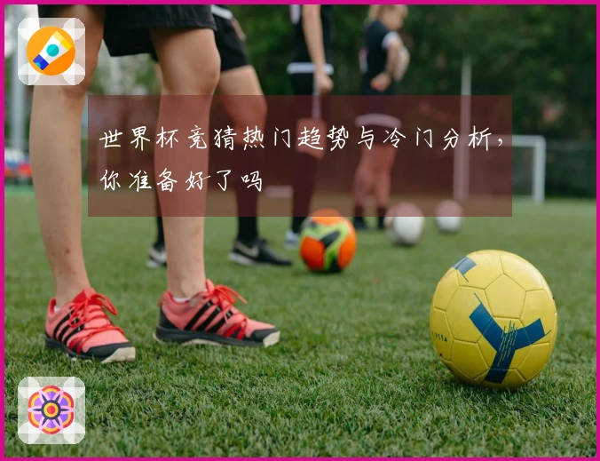 世界杯竞猜热门趋势与冷门分析，你准备好了吗